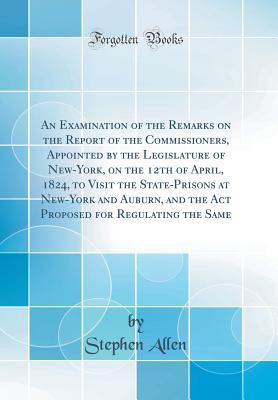 Full Download An Examination of the Remarks on the Report of the Commissioners, Appointed by the Legislature of New-York, on the 12th of April, 1824, to Visit the State-Prisons at New-York and Auburn, and the ACT Proposed for Regulating the Same (Classic Reprint) - Stephen Allen file in ePub