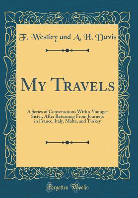 Read Online My Travels: A Series of Conversations with a Younger Sister, After Returning from Journeys in France, Italy, Malta, and Turkey (Classic Reprint) - F Westley and a H Davis file in PDF