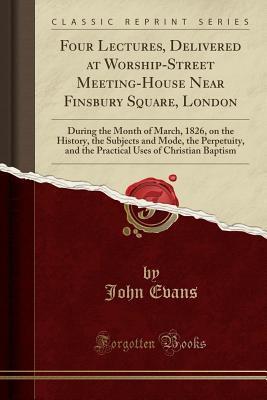 Download Four Lectures, Delivered at Worship-Street Meeting-House Near Finsbury Square, London: During the Month of March, 1826, on the History, the Subjects and Mode, the Perpetuity, and the Practical Uses of Christian Baptism (Classic Reprint) - John Evans file in ePub