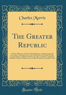 Full Download The Greater Republic: A New History of the United States, Embracing the Growth and Achievements of Our Country from the Earliest Days of Discovery to the Present Eventful Year (Classic Reprint) - Charles Morris | ePub