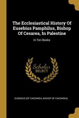 Read Online The Ecclesiastical History Of Eusebius Pamphilus, Bishop Of Cesarea, In Palestine: In Ten Books - Bishop of Caesare Eusebius (of Caesarea | ePub