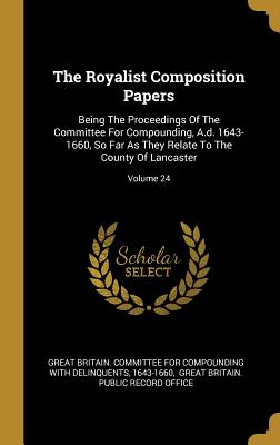 Read The Royalist Composition Papers: Being The Proceedings Of The Committee For Compounding, A.d. 1643-1660, So Far As They Relate To The County Of Lancaster; Volume 24 - 1643-1660 | ePub